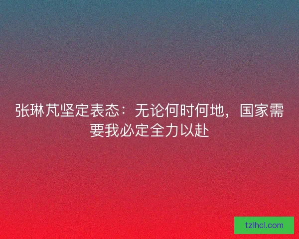 张琳芃坚定表态：无论何时何地，国家需要我必定全力以赴